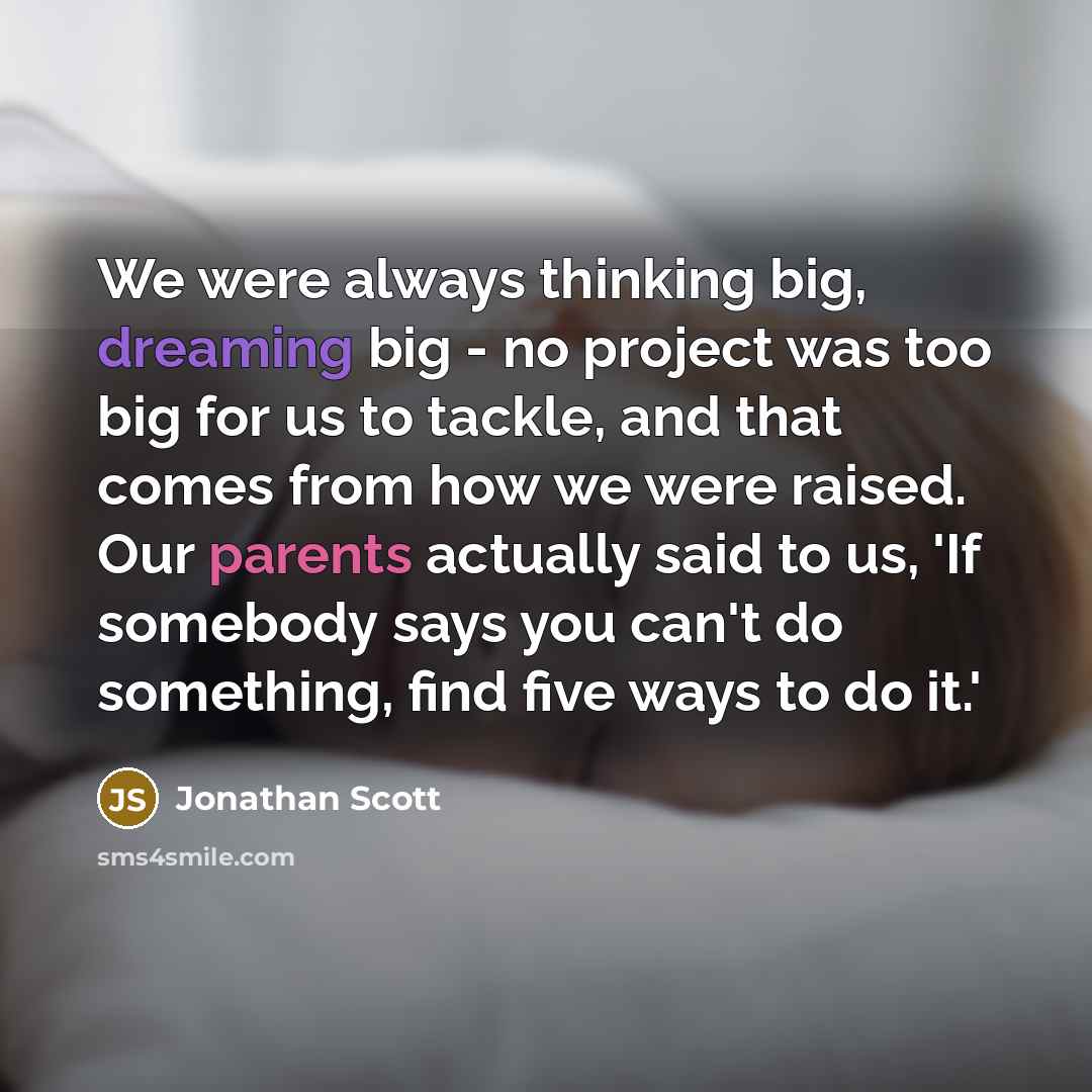 “We were always thinking big, dreaming big - no project was too big for us to tackle, and that comes from how we were raised. Our parents actually said to us, 'If somebody says you can't do something, find five ways to do it.'” quote by Jonathan Scott
