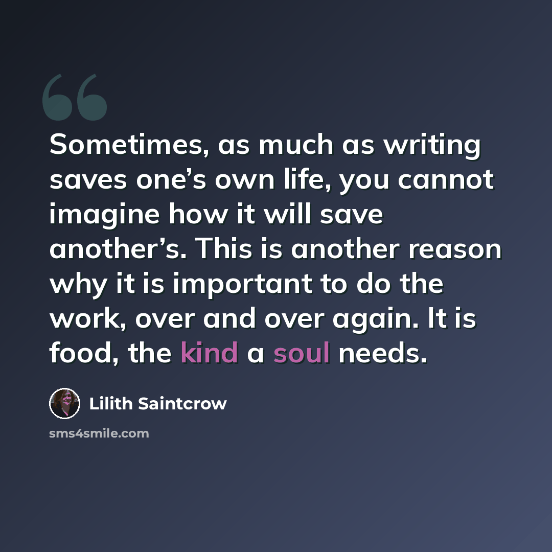 “Sometimes, as much as writing saves one’s own life, you cannot imagine how it will save another’s. This is another reason why it is important to do the work, over and over again. It is food, the kind a soul needs.” quote by Lilith Saintcrow