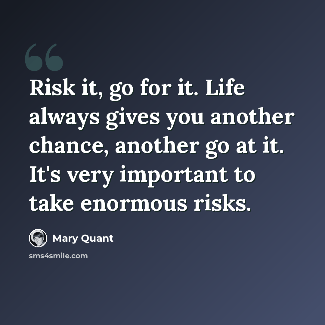 “Risk it, go for it. Life always gives you another chance, another go at it. It's very important to take enormous risks.” quote by Mary Quant