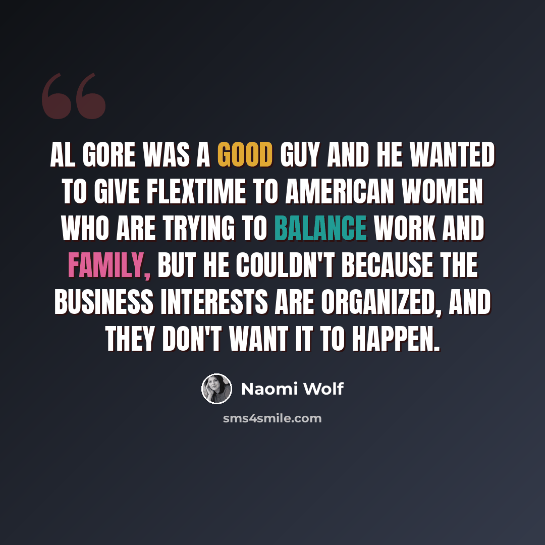 “Al Gore was a good guy and he wanted to give flextime to American women who are trying to balance work and family, but he couldn't because the business interests are organized, and they don't want it to happen.” quote by Naomi Wolf