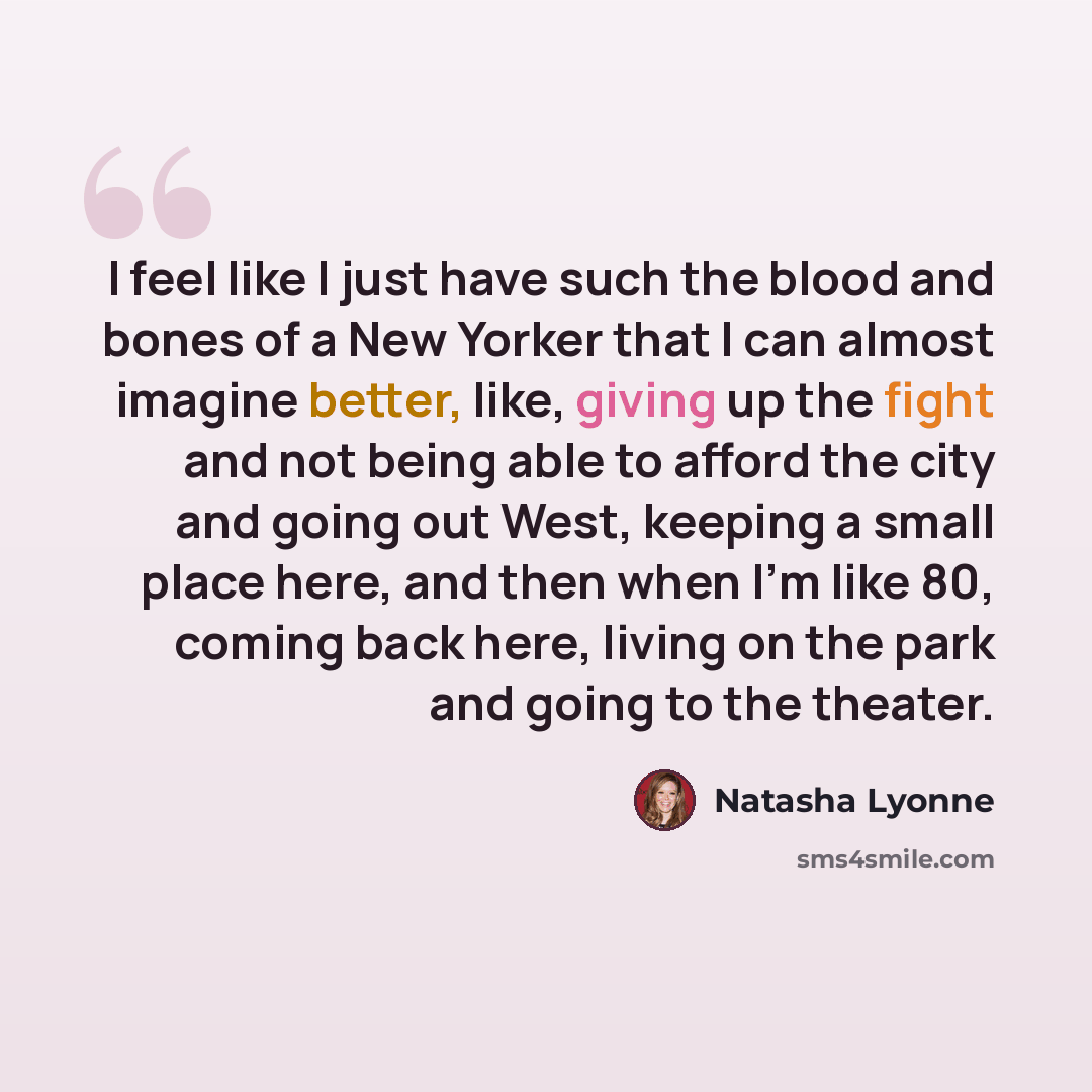 “I feel like I just have such the blood and bones of a New Yorker that I can almost imagine better, like, giving up the fight and not being able to afford the city and going out West, keeping a small place here, and then when I'm like 80, coming back here, living on the park and going to the theater.” quote by Natasha Lyonne