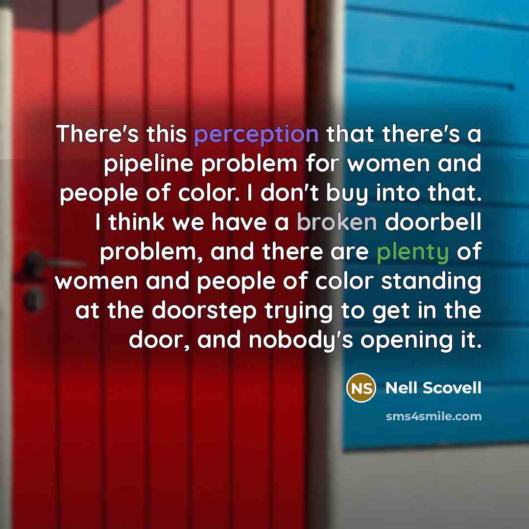 “There's this perception that there's a pipeline problem for women and people of color. I don't buy into that. I think we have a broken doorbell problem, and there are plenty of women and people of color standing at the doorstep trying to get in the door, and nobody's opening it.” quote by Nell Scovell
