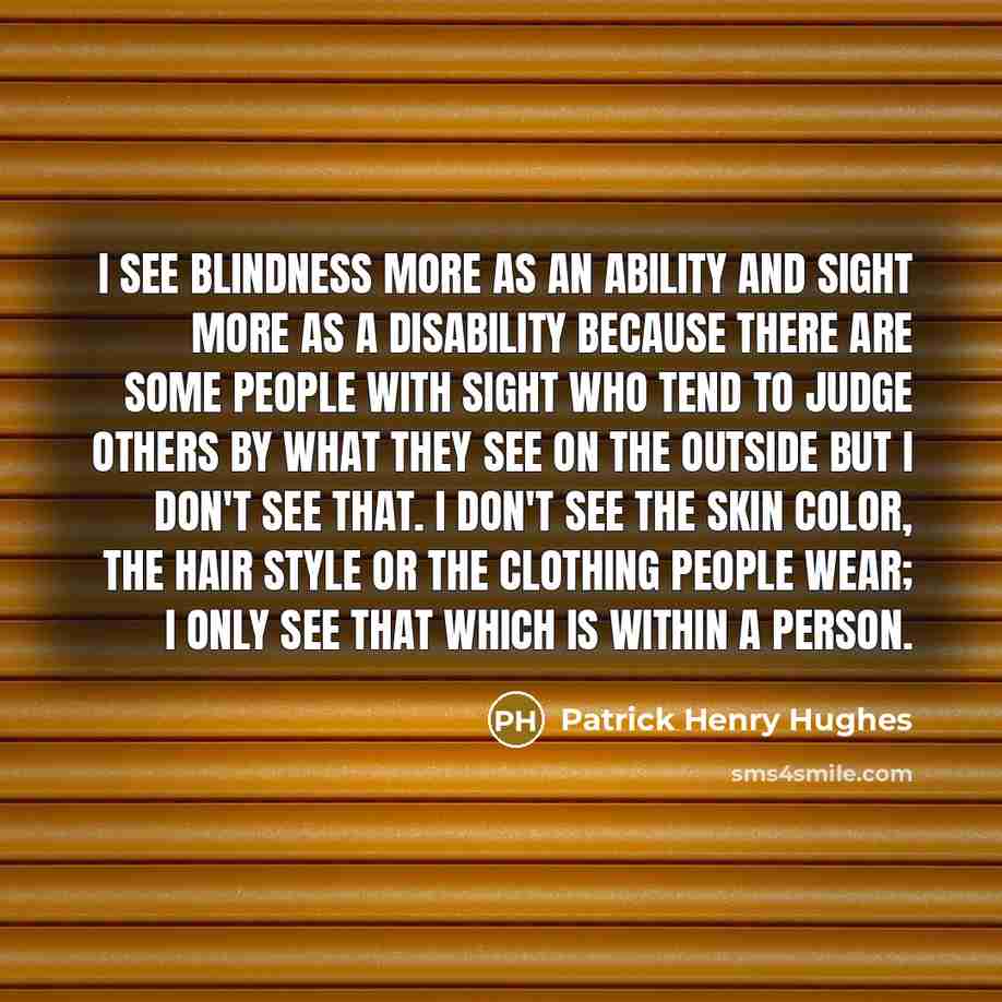 “I see blindness more as an ability and sight more as a disability because there are some people with sight who tend to judge others by what they see on the outside but I don't see that. I don't see the skin color, the hair style or the clothing people wear; I only see that which is within a person.” quote by Patrick Henry Hughes