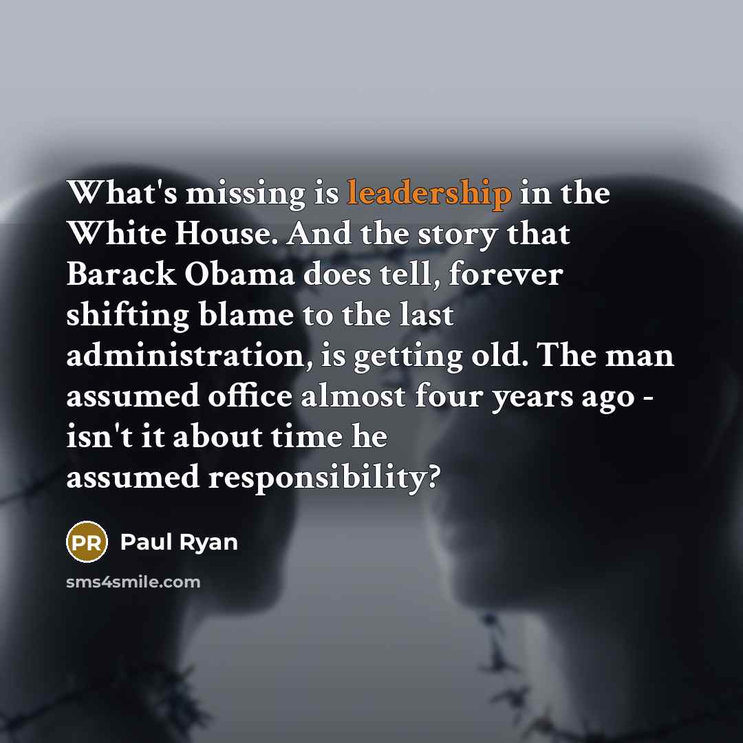 “What's missing is leadership in the White House. And the story that Barack Obama does tell, forever shifting blame to the last administration, is getting old. The man assumed office almost four years ago - isn't it about time he assumed responsibility?” quote by Paul Ryan