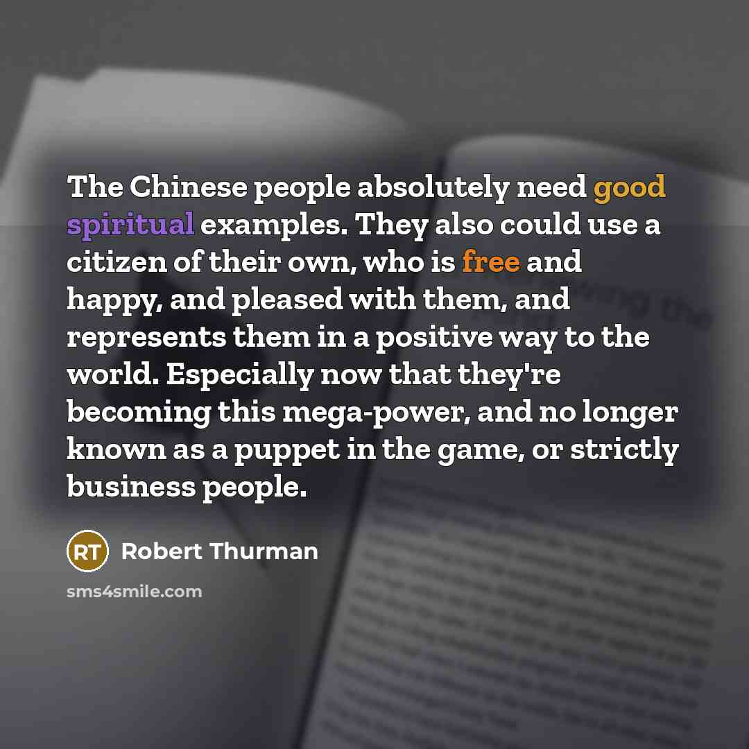 “The Chinese people absolutely need good spiritual examples. They also could use a citizen of their own, who is free and happy, and pleased with them, and represents them in a positive way to the world. Especially now that they're becoming this mega-power, and no longer known as a puppet in the…” quote by Robert Thurman