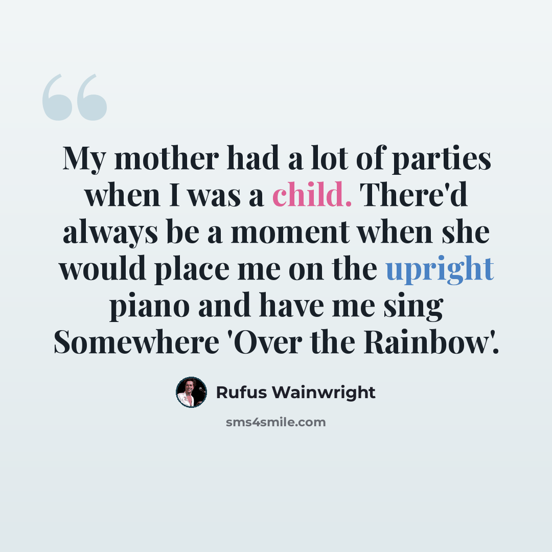 “My mother had a lot of parties when I was a child. There'd always be a moment when she would place me on the upright piano and have me sing Somewhere 'Over the Rainbow'.” quote by Rufus Wainwright