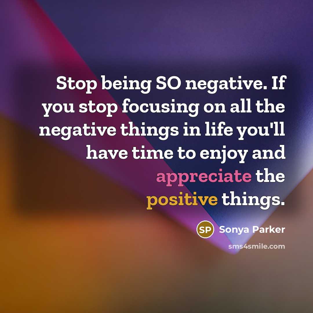 “Stop being SO negative. If you stop focusing on all the negative things in life you'll have time to enjoy and appreciate the positive things.” quote by Sonya Parker