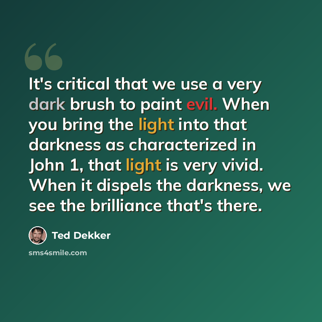 “It's critical that we use a very dark brush to paint evil. When you bring the light into that darkness as characterized in John 1, that light is very vivid. When it dispels the darkness, we see the brilliance that's there.” quote by Ted Dekker