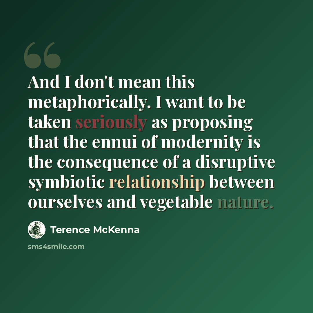 “And I don't mean this metaphorically. I want to be taken seriously as proposing that the ennui of modernity is the consequence of a disruptive symbiotic relationship between ourselves and vegetable nature.” quote by Terence McKenna