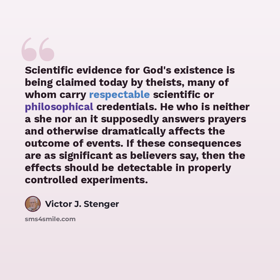 “Scientific evidence for God's existence is being claimed today by theists, many of whom carry respectable scientific or philosophical credentials. He who is neither a she nor an it supposedly answers prayers and otherwise dramatically affects the outcome of events. If these consequences are as…” quote by Victor J. Stenger