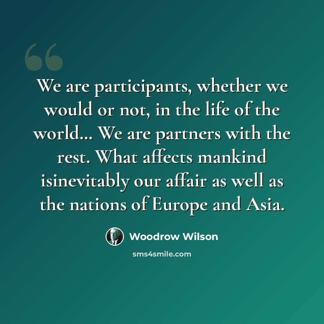 “We are participants, whether we would or not, in the life of the world… We are partners with the rest. What affects mankind isinevitably our affair as well as the nations of Europe and Asia.” quote by Woodrow Wilson