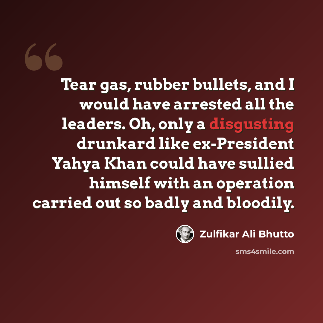 “Tear gas, rubber bullets, and I would have arrested all the leaders. Oh, only a disgusting drunkard like ex-President Yahya Khan could have sullied himself with an operation carried out so badly and bloodily.” quote by Zulfikar Ali Bhutto