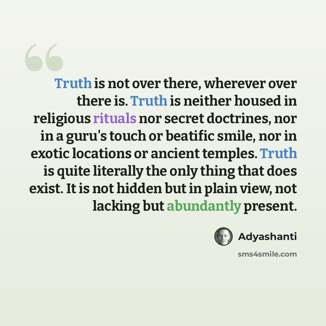 “Truth is not over there, wherever over there is. Truth is neither housed in religious rituals nor secret doctrines, nor in a guru's touch or beatific smile, nor in exotic locations or ancient temples. Truth is quite literally the only thing that does exist. It is not hidden but in plain view, not…” quote by Adyashanti