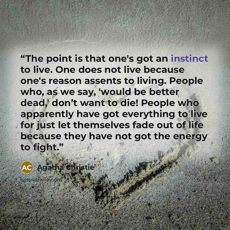 “The point is that one's got an instinct to live. One does not live because one's reason assents to living. People who, as we say, 'would be better dead,' don’t want to die! People who apparently have got everything to live for just let themselves fade out of life because they have not got the…” quote by Agatha Christie