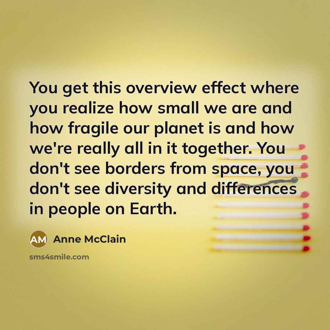 “You get this overview effect where you realize how small we are and how fragile our planet is and how we're really all in it together. You don't see borders from space, you don't see diversity and differences in people on Earth.” quote by Anne McClain