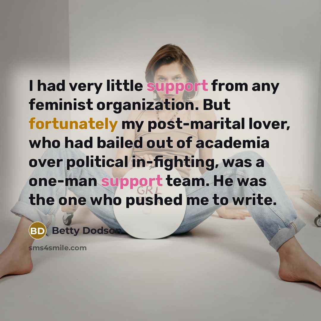 “I had very little support from any feminist organization. But fortunately my post-marital lover, who had bailed out of academia over political in-fighting, was a one-man support team. He was the one who pushed me to write.” quote by Betty Dodson
