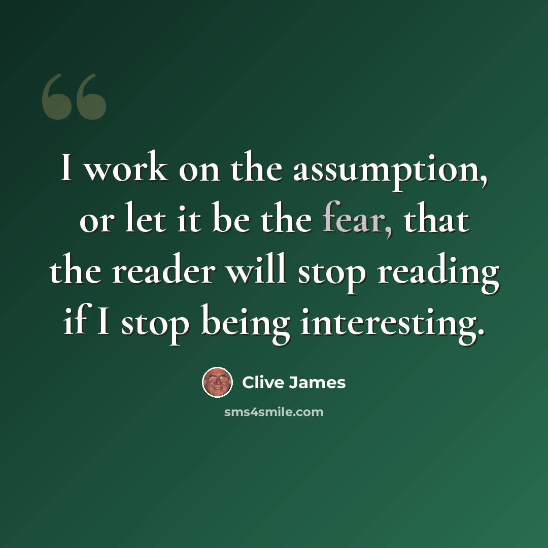 “I work on the assumption, or let it be the fear, that the reader will stop reading if I stop being interesting.” quote by Clive James