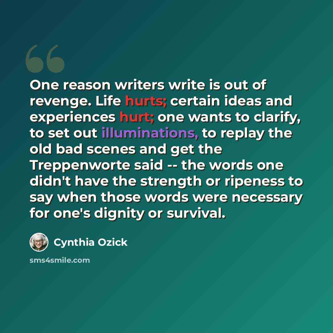 “One reason writers write is out of revenge. Life hurts; certain ideas and experiences hurt; one wants to clarify, to set out illuminations, to replay the old bad scenes and get the Treppenworte said -- the words one didn't have the strength or ripeness to say when those words were necessary for…” quote by Cynthia Ozick