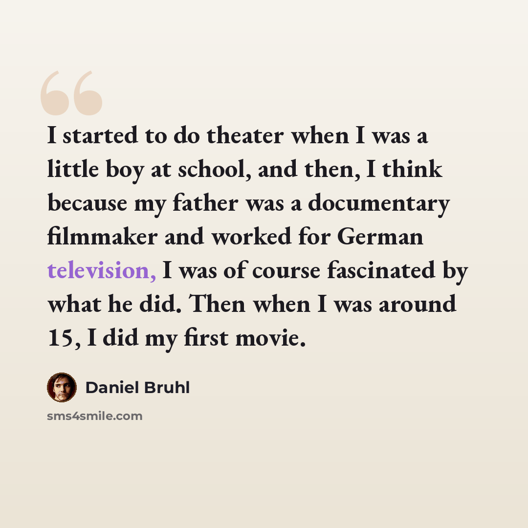 “I started to do theater when I was a little boy at school, and then, I think because my father was a documentary filmmaker and worked for German television, I was of course fascinated by what he did. Then when I was around 15, I did my first movie.” quote by Daniel Bruhl