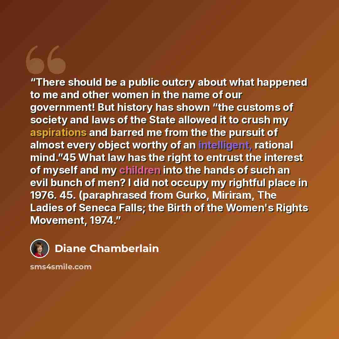 “There should be a public outcry about what happened to me and other women in the name of our government! But history has shown “the customs of society and laws of the State allowed it to crush my aspirations and barred me from the the pursuit of almost every object worthy of an intelligent…” quote by Diane Chamberlain