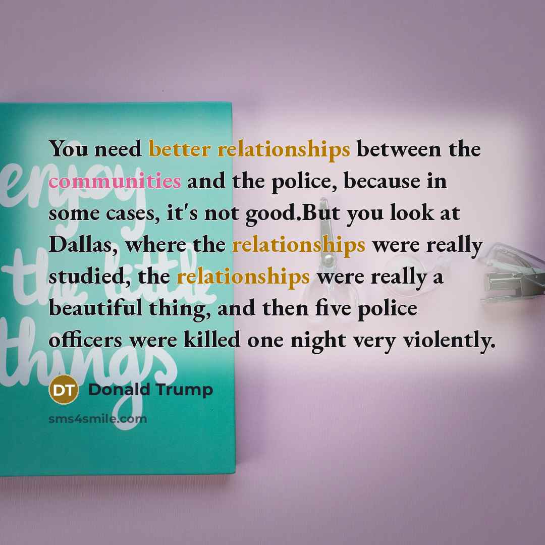 “You need better relationships between the communities and the police, because in some cases, it's not good.But you look at Dallas, where the relationships were really studied, the relationships were really a beautiful thing, and then five police officers were killed one night very violently.” quote by Donald Trump