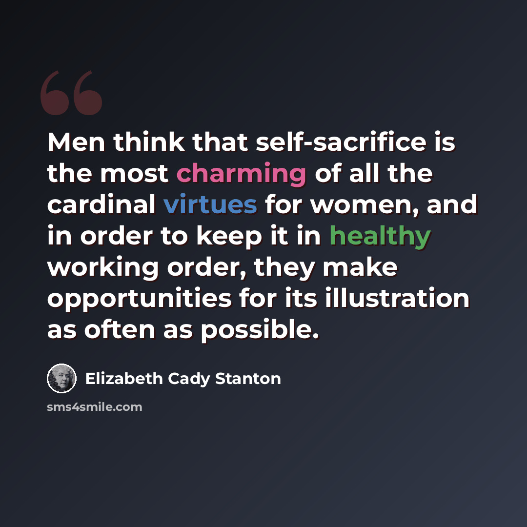 “Men think that self-sacrifice is the most charming of all the cardinal virtues for women, and in order to keep it in healthy working order, they make opportunities for its illustration as often as possible.” quote by Elizabeth Cady Stanton