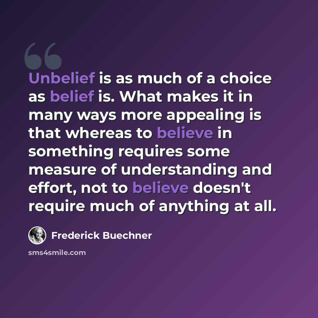 “Unbelief is as much of a choice as belief is. What makes it in many ways more appealing is that whereas to believe in something requires some measure of understanding and effort, not to believe doesn't require much of anything at all.” quote by Frederick Buechner