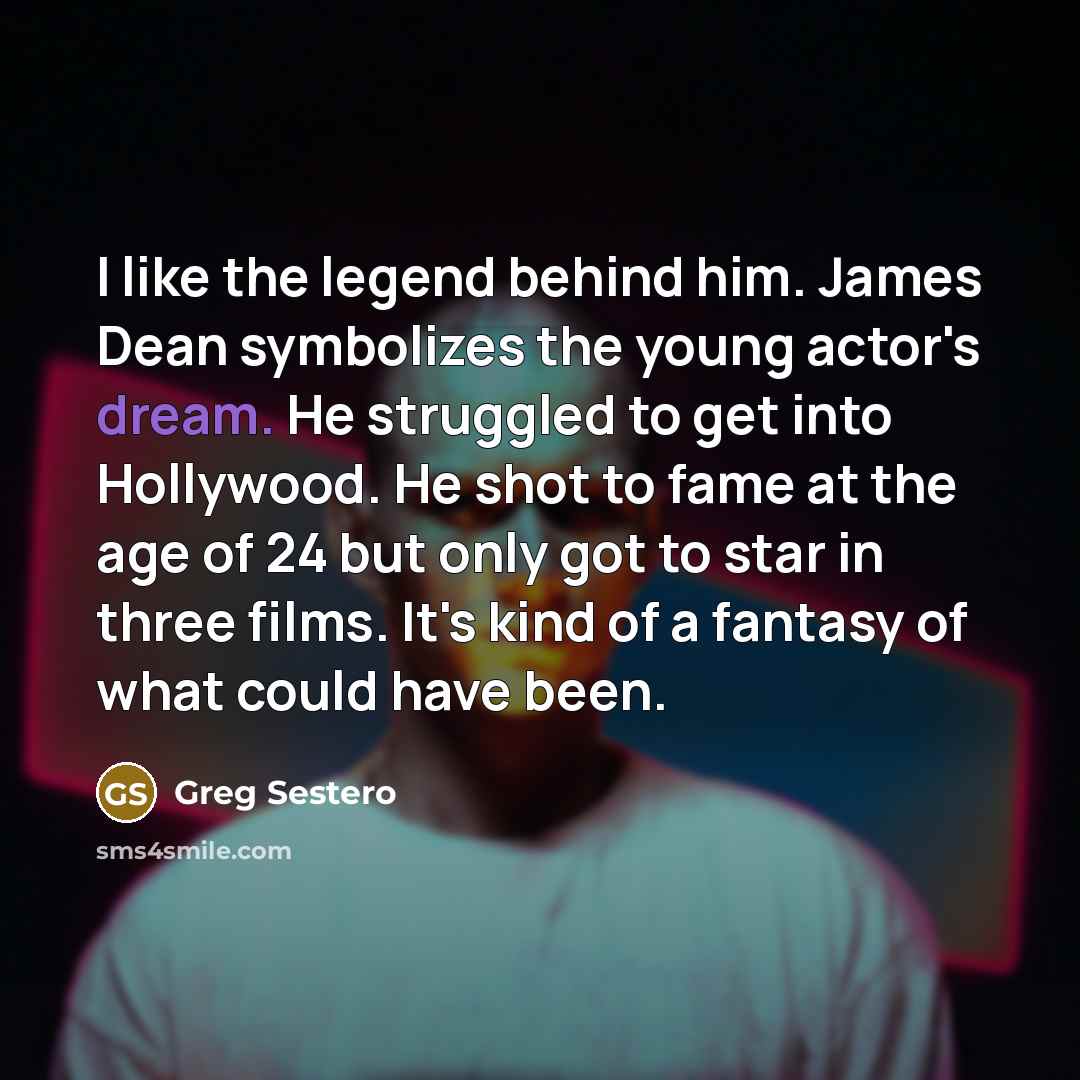 “I like the legend behind him. James Dean symbolizes the young actor's dream. He struggled to get into Hollywood. He shot to fame at the age of 24 but only got to star in three films. It's kind of a fantasy of what could have been.” quote by Greg Sestero