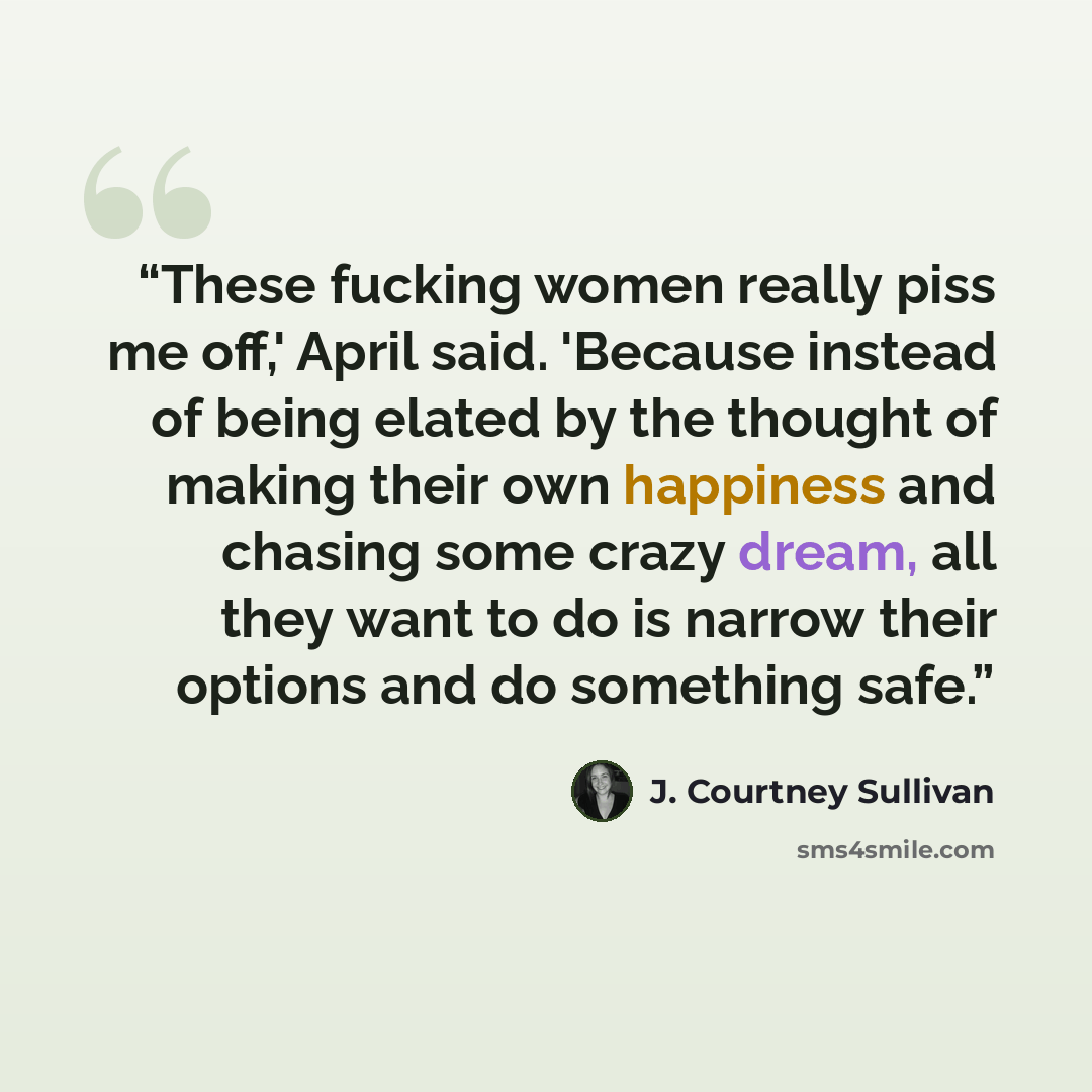 “These fucking women really piss me off,' April said. 'Because instead of being elated by the thought of making their own happiness and chasing some crazy dream, all they want to do is narrow their options and do something safe.” quote by J. Courtney Sullivan