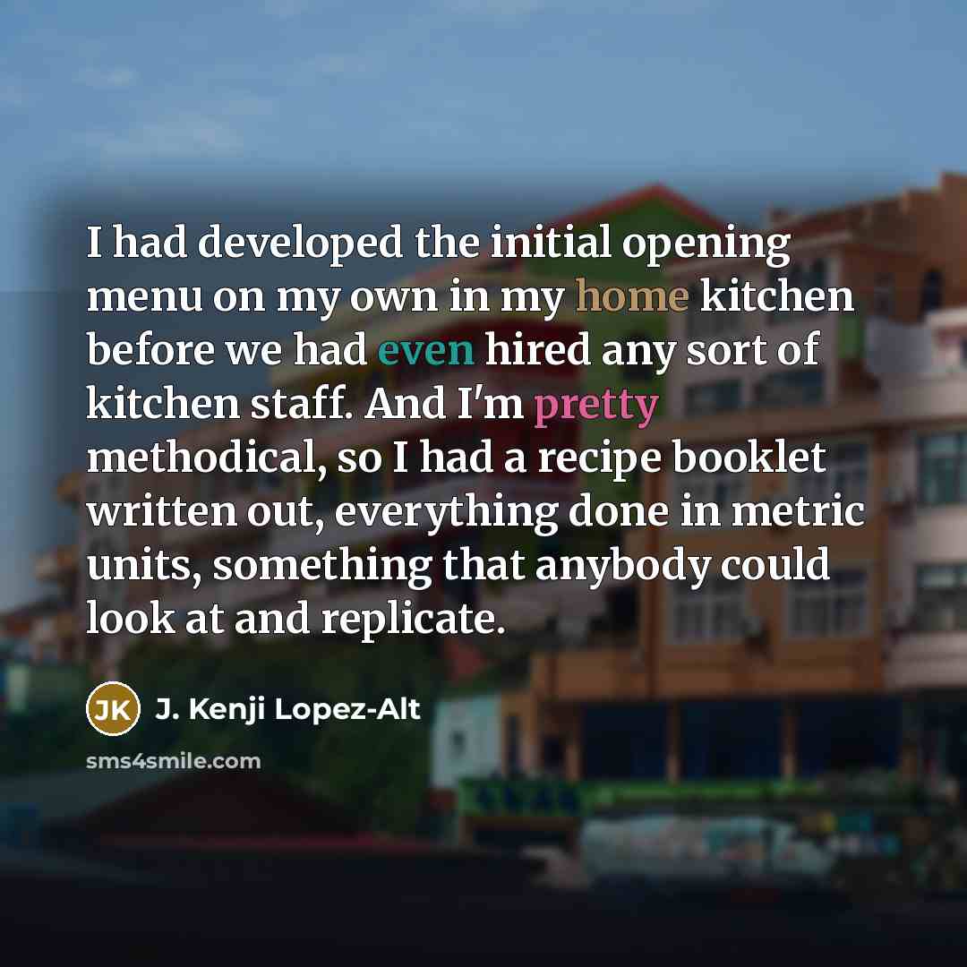 “I had developed the initial opening menu on my own in my home kitchen before we had even hired any sort of kitchen staff. And I'm pretty methodical, so I had a recipe booklet written out, everything done in metric units, something that anybody could look at and replicate.” quote by J. Kenji Lopez-Alt