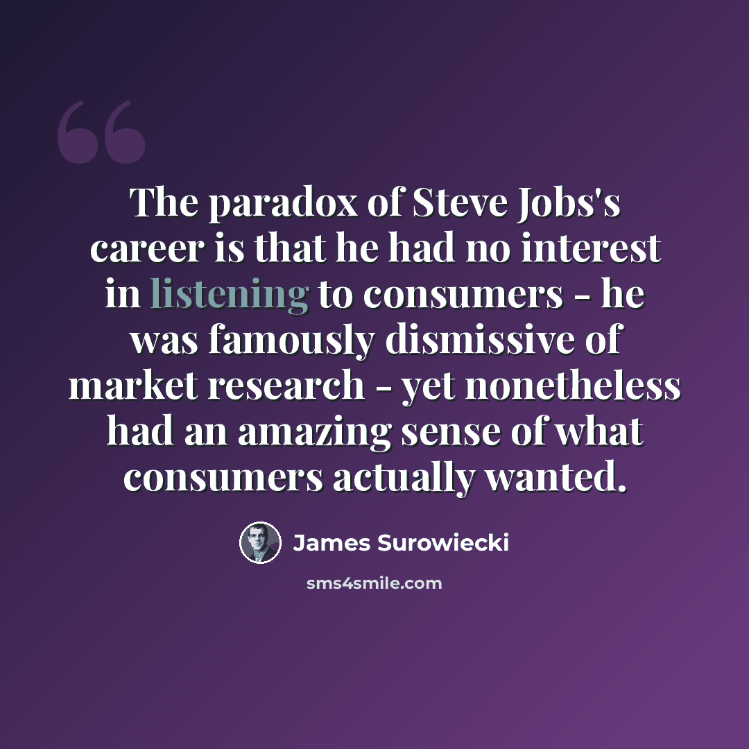 “The paradox of Steve Jobs's career is that he had no interest in listening to consumers - he was famously dismissive of market research - yet nonetheless had an amazing sense of what consumers actually wanted.” quote by James Surowiecki