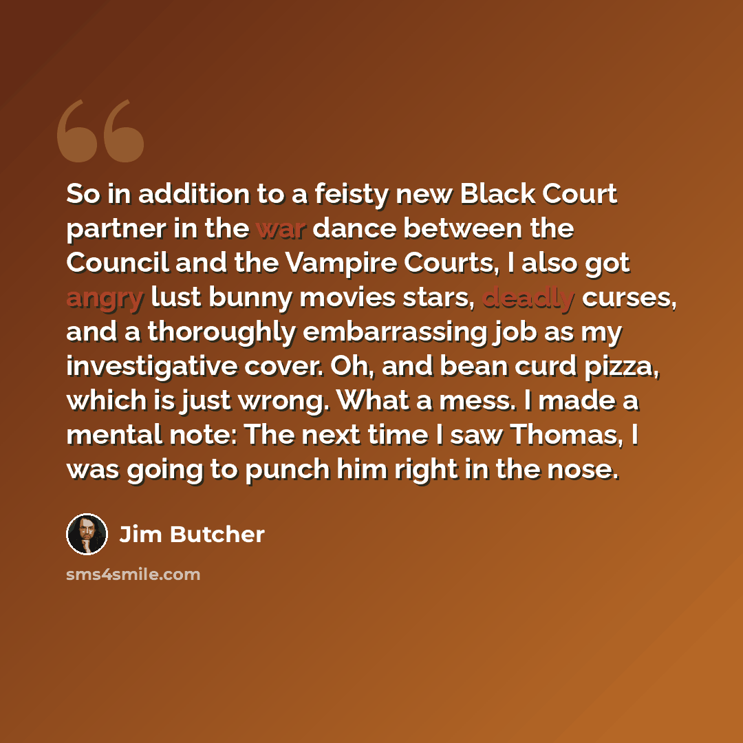 “So in addition to a feisty new Black Court partner in the war dance between the Council and the Vampire Courts, I also got angry lust bunny movies stars, deadly curses, and a thoroughly embarrassing job as my investigative cover. Oh, and bean curd pizza, which is just wrong. What a mess. I made a…” quote by Jim Butcher