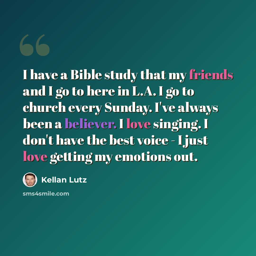 “I have a Bible study that my friends and I go to here in L.A. I go to church every Sunday. I've always been a believer. I love singing. I don't have the best voice - I just love getting my emotions out.” quote by Kellan Lutz