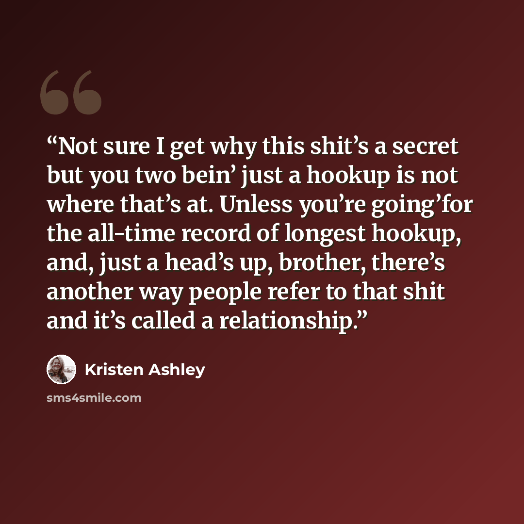 “Not sure I get why this shit’s a secret but you two bein’ just a hookup is not where that’s at. Unless you’re going’for the all-time record of longest hookup, and, just a head’s up, brother, there’s another way people refer to that shit and it’s called a relationship.” quote by Kristen Ashley