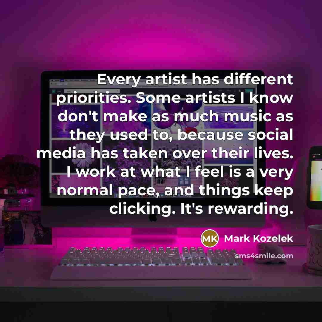 “Every artist has different priorities. Some artists I know don't make as much music as they used to, because social media has taken over their lives. I work at what I feel is a very normal pace, and things keep clicking. It's rewarding.” quote by Mark Kozelek