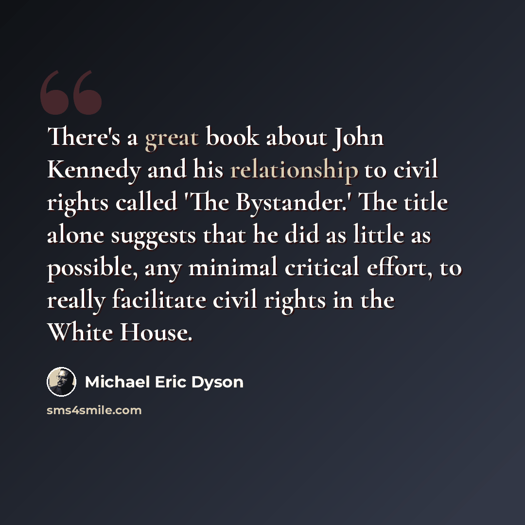 “There's a great book about John Kennedy and his relationship to civil rights called 'The Bystander.' The title alone suggests that he did as little as possible, any minimal critical effort, to really facilitate civil rights in the White House.” quote by Michael Eric Dyson