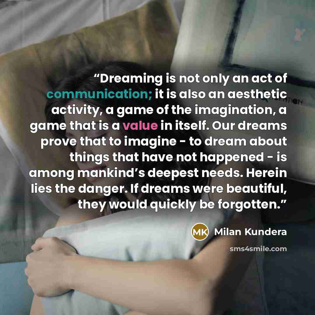 “Dreaming is not only an act of communication; it is also an aesthetic activity, a game of the imagination, a game that is a value in itself. Our dreams prove that to imagine - to dream about things that have not happened - is among mankind’s deepest needs. Herein lies the danger. If dreams were…” quote by Milan Kundera