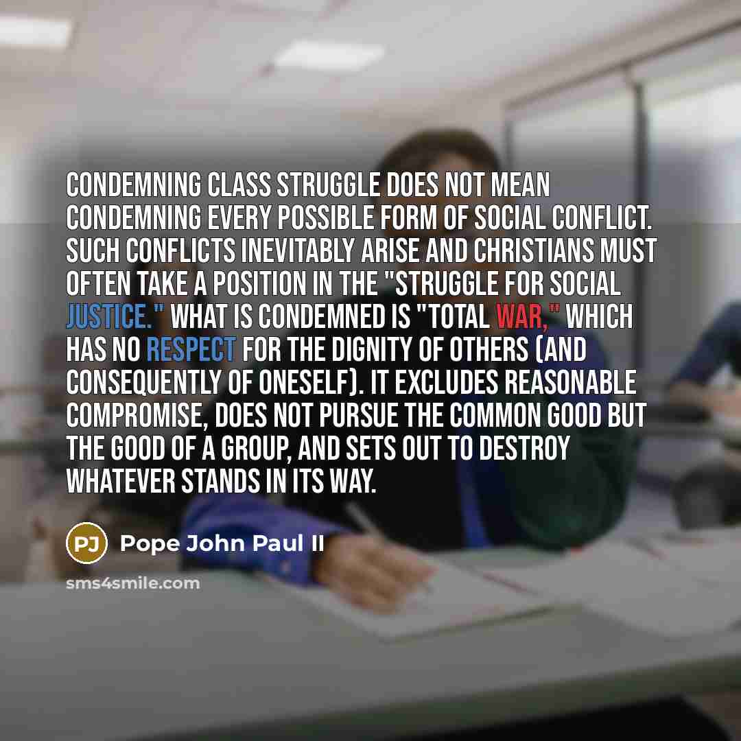 “Condemning class struggle does not mean condemning every possible form of social conflict. Such conflicts inevitably arise and Christians must often take a position in the "struggle for social justice." What is condemned is "total war," which has no respect for the dignity of others (and…” quote by Pope John Paul II