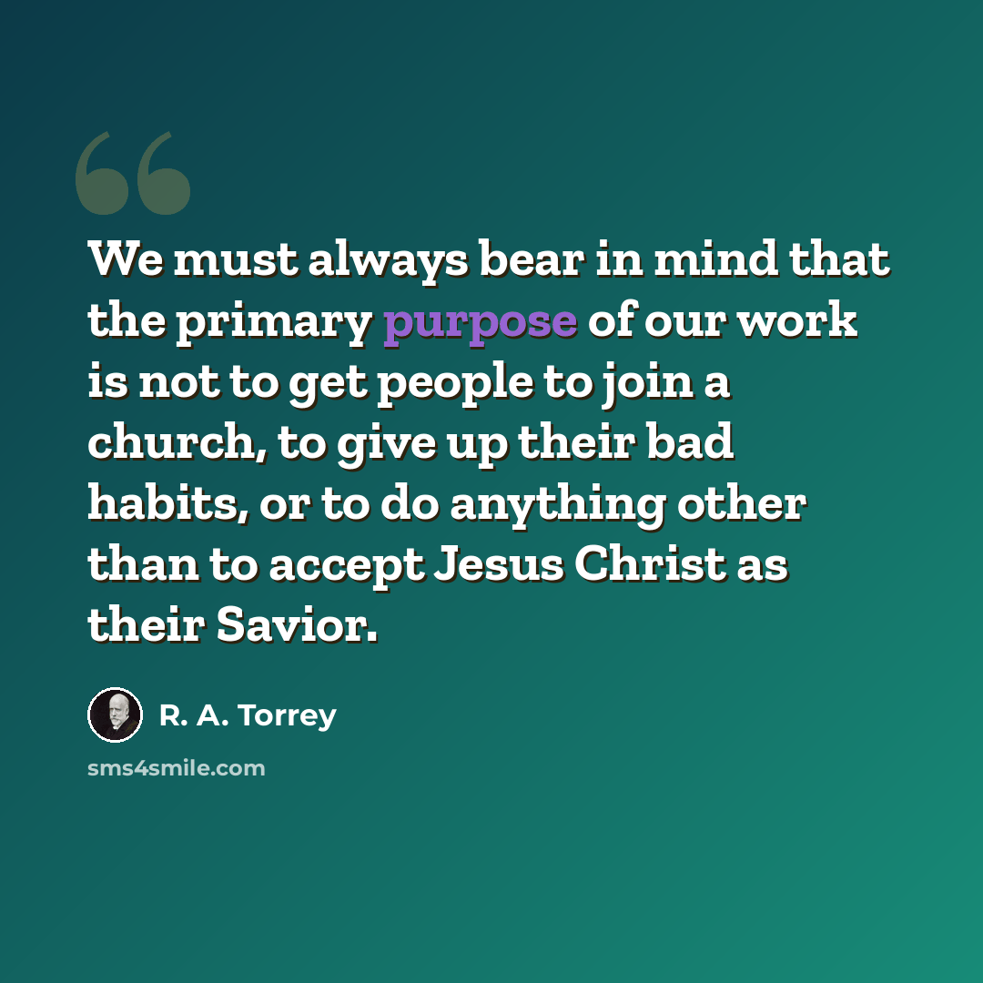 “We must always bear in mind that the primary purpose of our work is not to get people to join a church, to give up their bad habits, or to do anything other than to accept Jesus Christ as their Savior.” quote by R. A. Torrey