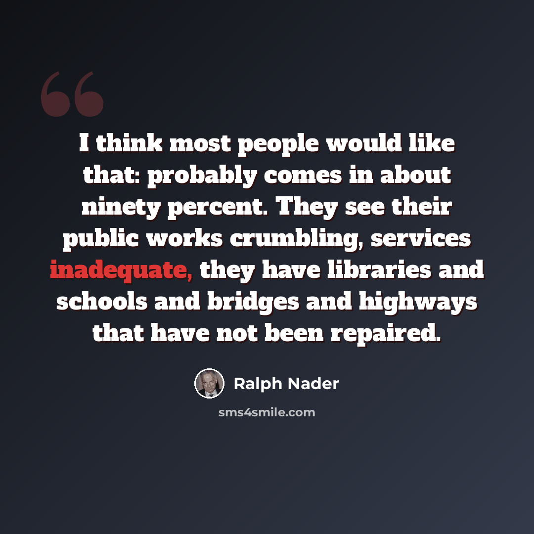 “I think most people would like that: probably comes in about ninety percent. They see their public works crumbling, services inadequate, they have libraries and schools and bridges and highways that have not been repaired.” quote by Ralph Nader