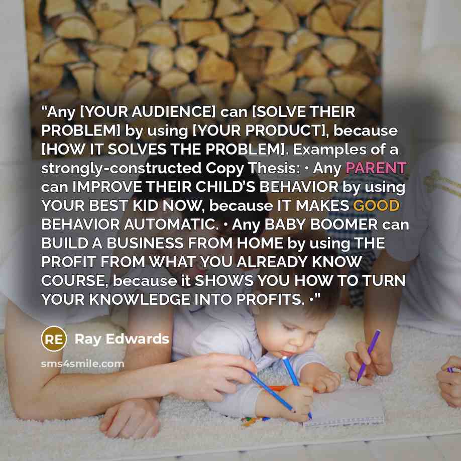 “Any [YOUR AUDIENCE] can [SOLVE THEIR PROBLEM] by using [YOUR PRODUCT], because [HOW IT SOLVES THE PROBLEM]. Examples of a strongly-constructed Copy Thesis: • Any PARENT can IMPROVE THEIR CHILD’S BEHAVIOR by using YOUR BEST KID NOW, because IT MAKES GOOD BEHAVIOR AUTOMATIC. • Any BABY BOOMER can…” quote by Ray Edwards