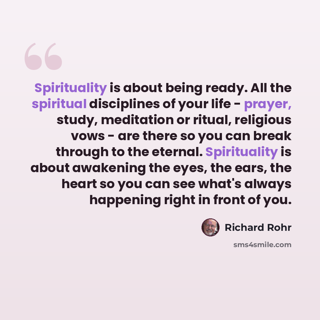 “Spirituality is about being ready. All the spiritual disciplines of your life - prayer, study, meditation or ritual, religious vows - are there so you can break through to the eternal. Spirituality is about awakening the eyes, the ears, the heart so you can see what's always happening right in…” quote by Richard Rohr