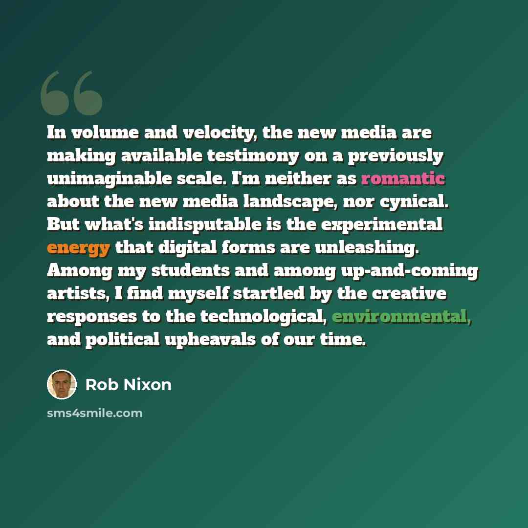 “In volume and velocity, the new media are making available testimony on a previously unimaginable scale. I'm neither as romantic about the new media landscape, nor cynical. But what's indisputable is the experimental energy that digital forms are unleashing. Among my students and among…” quote by Rob Nixon