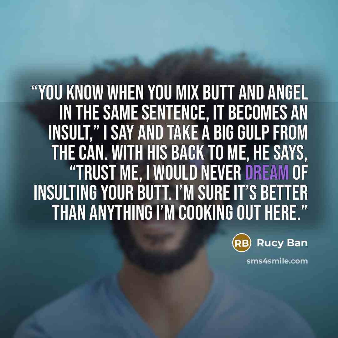 “You know when you mix butt and Angel in the same sentence, it becomes an insult,” I say and take a big gulp from the can. With his back to me, he says, “Trust me, I would never dream of insulting your butt. I’m sure it’s better than anything I’m cooking out here.” quote by Rucy Ban