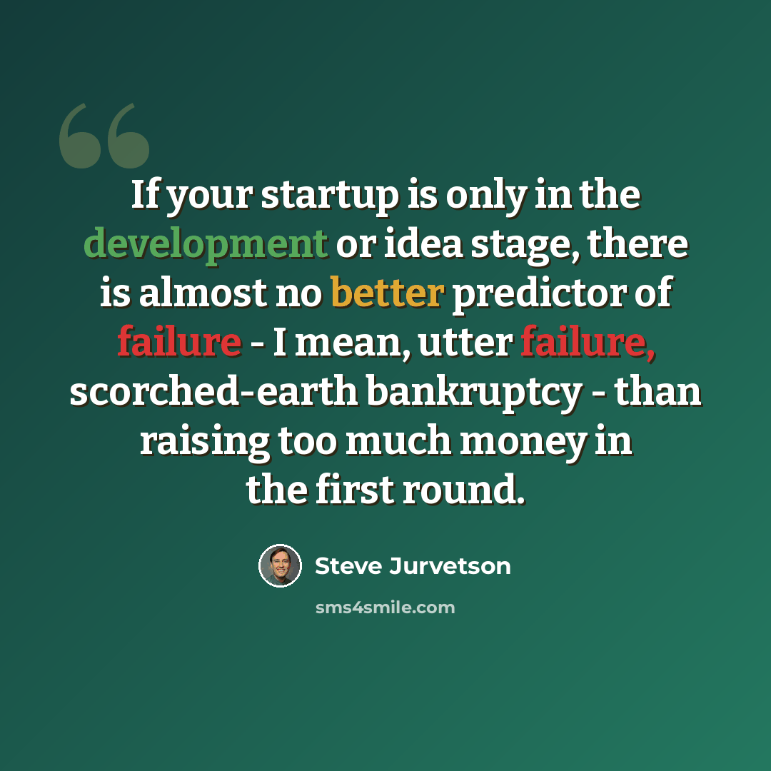 “If your startup is only in the development or idea stage, there is almost no better predictor of failure - I mean, utter failure, scorched-earth bankruptcy - than raising too much money in the first round.” quote by Steve Jurvetson