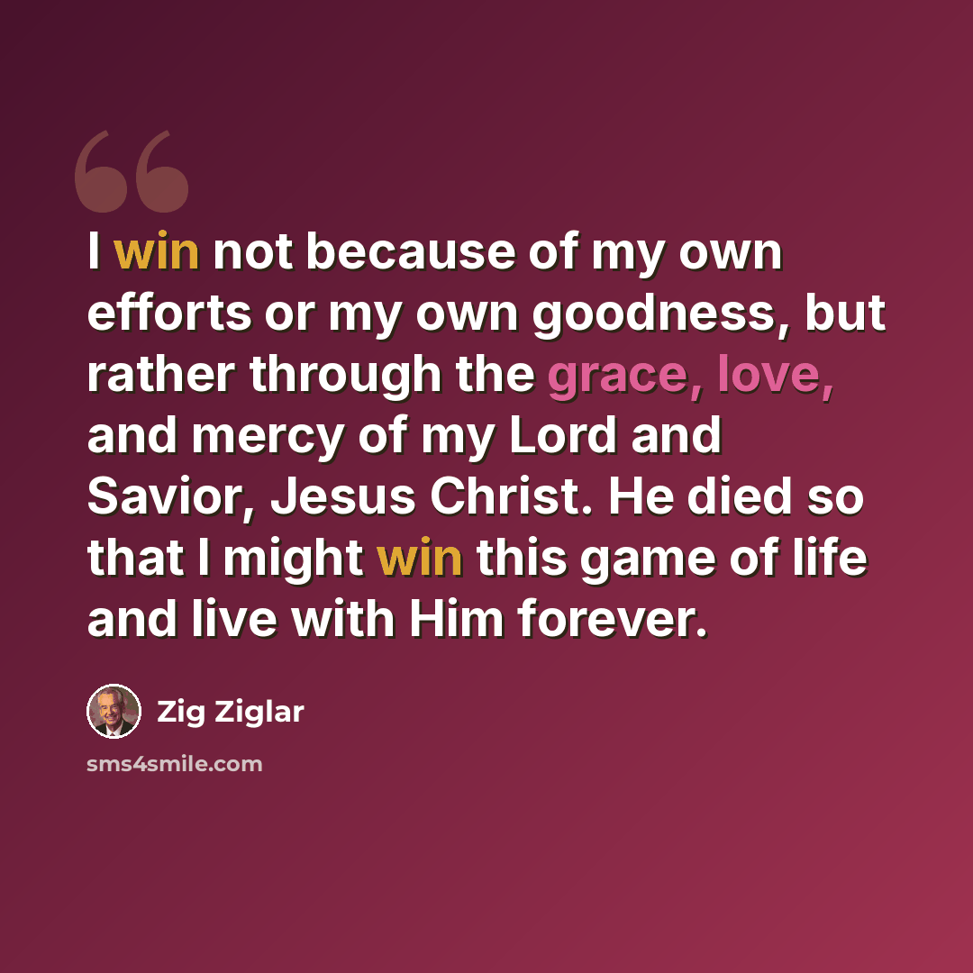 “I win not because of my own efforts or my own goodness, but rather through the grace, love, and mercy of my Lord and Savior, Jesus Christ. He died so that I might win this game of life and live with Him forever.” quote by Zig Ziglar
