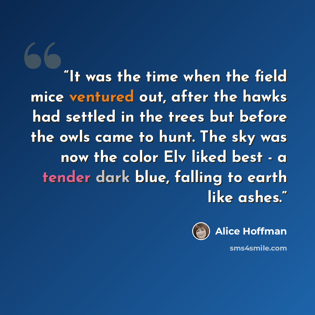“It was the time when the field mice ventured out, after the hawks had settled in the trees but before the owls came to hunt. The sky was now the color Elv liked best - a tender dark blue, falling to earth like ashes.” quote by Alice Hoffman