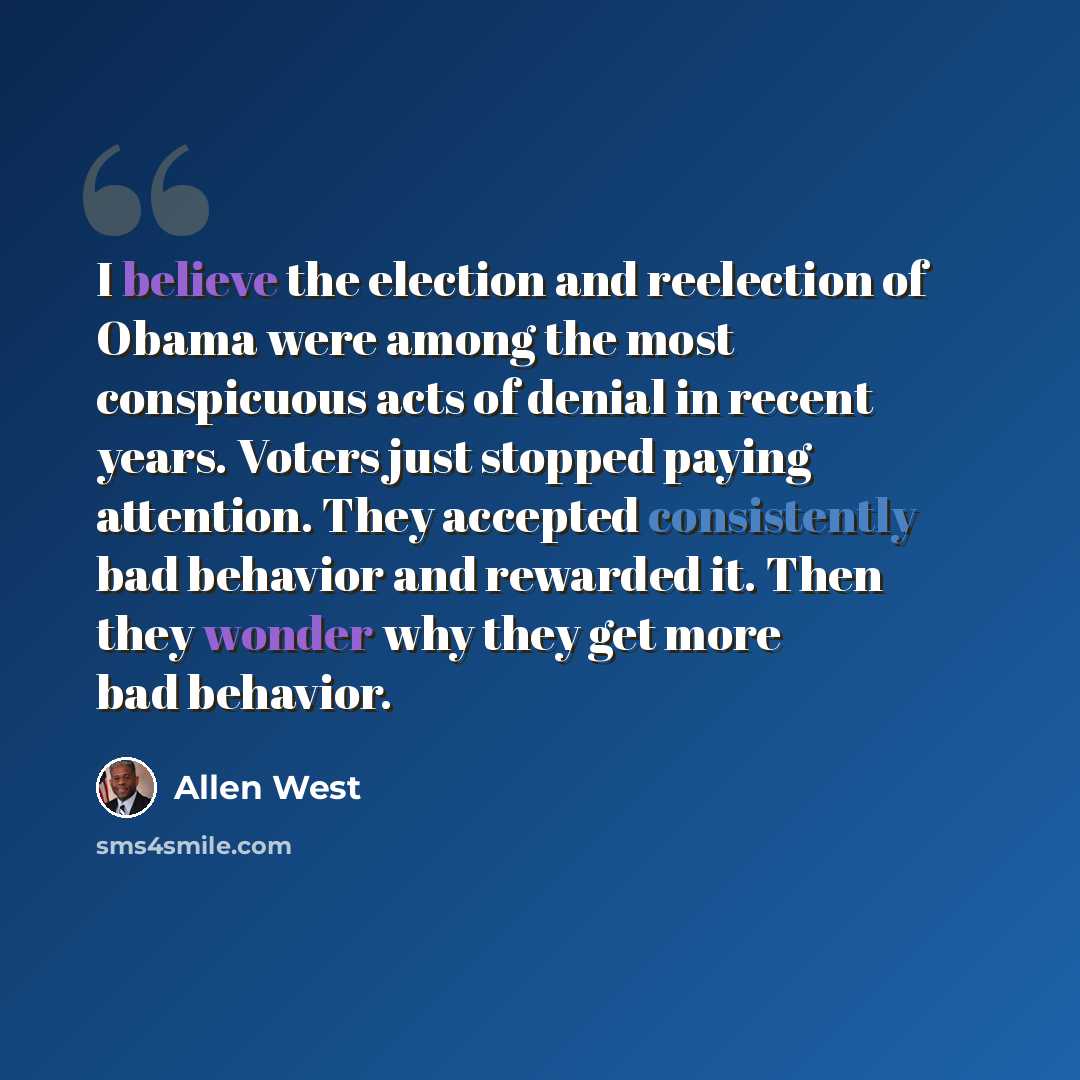 “I believe the election and reelection of Obama were among the most conspicuous acts of denial in recent years. Voters just stopped paying attention. They accepted consistently bad behavior and rewarded it. Then they wonder why they get more bad behavior.” quote by Allen West
