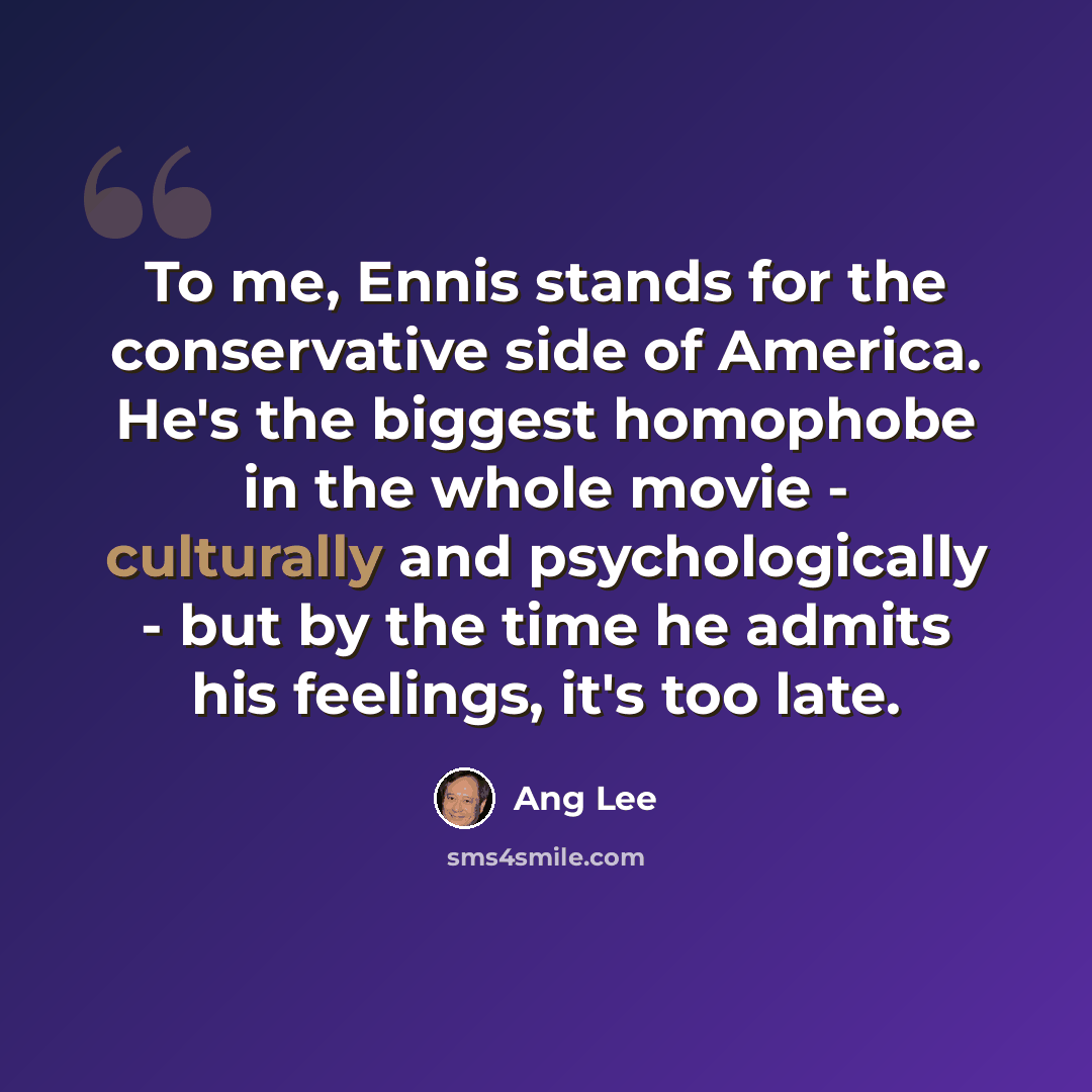 “To me, Ennis stands for the conservative side of America. He's the biggest homophobe in the whole movie - culturally and psychologically - but by the time he admits his feelings, it's too late.” quote by Ang Lee