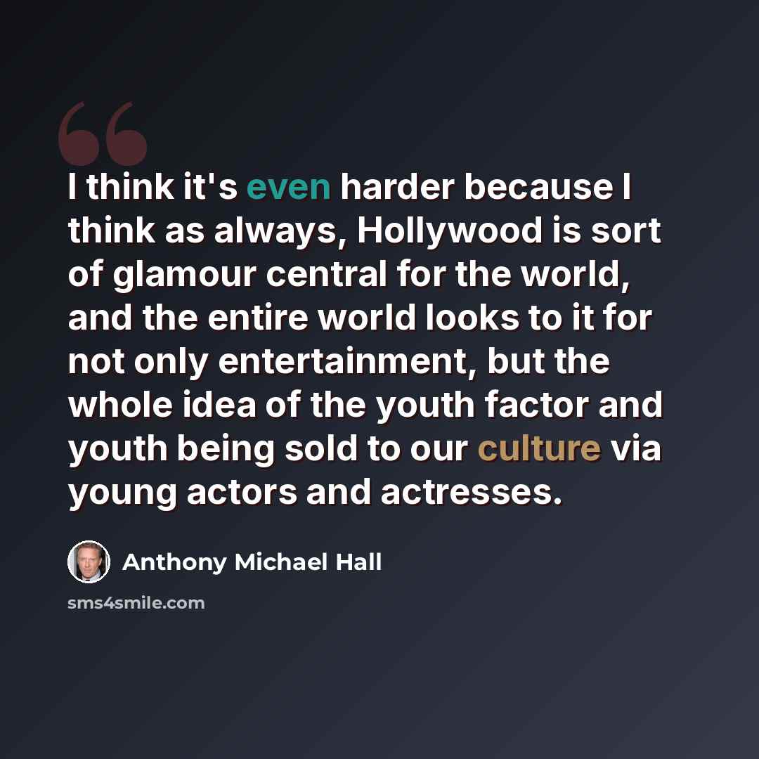 “I think it's even harder because I think as always, Hollywood is sort of glamour central for the world, and the entire world looks to it for not only entertainment, but the whole idea of the youth factor and youth being sold to our culture via young actors and actresses.” quote by Anthony Michael Hall